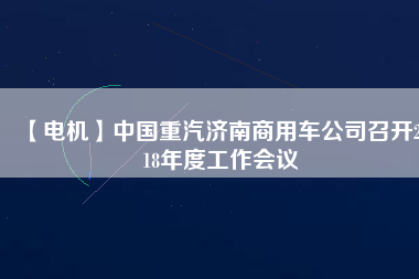 【電機(jī)】中國重汽濟(jì)南商用車公司召開2018年度工作會(huì)議 - TECO東元電機(jī) | 變頻器·伺服電機(jī)·減速機(jī)·電機(jī)解決方案