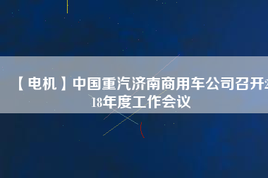 【電機(jī)】中國重汽濟(jì)南商用車公司召開2018年度工作會(huì)議 - TECO東元電機(jī) | 變頻器·伺服電機(jī)·減速機(jī)·電機(jī)解決方案