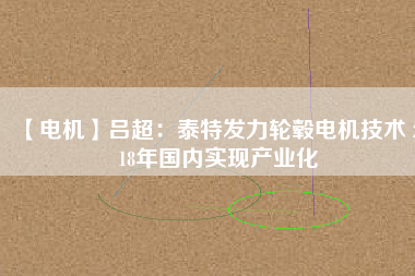 【電機】呂超：泰特發(fā)力輪轂電機技術(shù) 2018年國內(nèi)實現(xiàn)產(chǎn)業(yè)化 - TECO東元電機 | 變頻器·伺服電機·減速機·電機解決方案