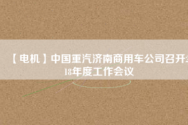 【電機(jī)】中國重汽濟(jì)南商用車公司召開2018年度工作會(huì)議 - TECO東元電機(jī) | 變頻器·伺服電機(jī)·減速機(jī)·電機(jī)解決方案