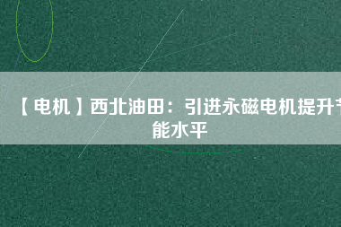 【電機】西北油田:引進(jìn)永磁電機提升節(jié)能水平 - TECO東元電機 | 變頻器·伺服電機·減速機·電機解決方案
