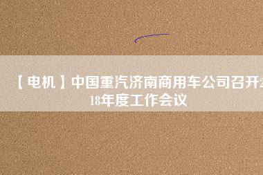 【電機(jī)】中國重汽濟(jì)南商用車公司召開2018年度工作會(huì)議 - TECO東元電機(jī) | 變頻器·伺服電機(jī)·減速機(jī)·電機(jī)解決方案