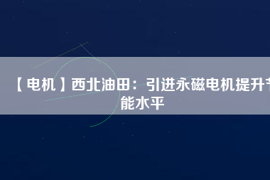 【電機】西北油田:引進(jìn)永磁電機提升節(jié)能水平 - TECO東元電機 | 變頻器·伺服電機·減速機·電機解決方案