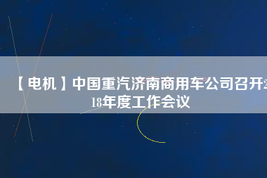 【電機(jī)】中國重汽濟(jì)南商用車公司召開2018年度工作會(huì)議 - TECO東元電機(jī) | 變頻器·伺服電機(jī)·減速機(jī)·電機(jī)解決方案