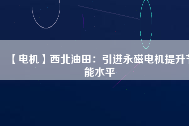 【電機】西北油田:引進(jìn)永磁電機提升節(jié)能水平 - TECO東元電機 | 變頻器·伺服電機·減速機·電機解決方案