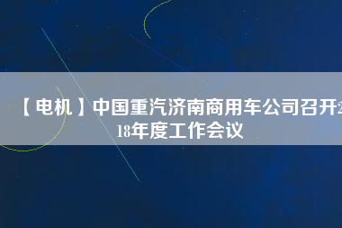 【電機(jī)】中國重汽濟(jì)南商用車公司召開2018年度工作會(huì)議 - TECO東元電機(jī) | 變頻器·伺服電機(jī)·減速機(jī)·電機(jī)解決方案