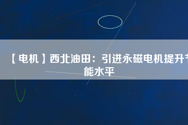 【電機】西北油田:引進(jìn)永磁電機提升節(jié)能水平 - TECO東元電機 | 變頻器·伺服電機·減速機·電機解決方案