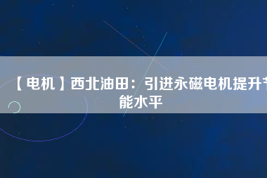 【電機】西北油田:引進(jìn)永磁電機提升節(jié)能水平 - TECO東元電機 | 變頻器·伺服電機·減速機·電機解決方案