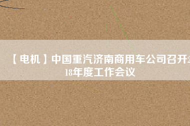 【電機(jī)】中國重汽濟(jì)南商用車公司召開2018年度工作會(huì)議 - TECO東元電機(jī) | 變頻器·伺服電機(jī)·減速機(jī)·電機(jī)解決方案