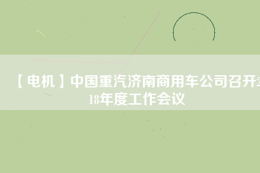 【電機(jī)】中國重汽濟(jì)南商用車公司召開2018年度工作會(huì)議 - TECO東元電機(jī) | 變頻器·伺服電機(jī)·減速機(jī)·電機(jī)解決方案