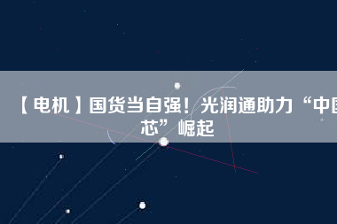 【電機】國貨當(dāng)自強！光潤通助力“中國芯”崛起 - TECO東元電機 | 變頻器·伺服電機·減速機·電機解決方案